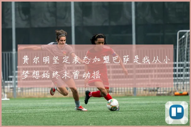 费尔明坚定表态加盟巴萨是我从小梦想始终未曾动摇