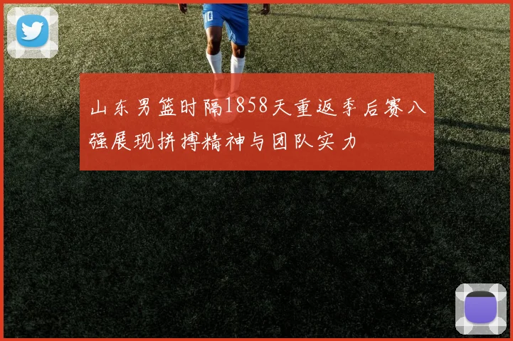 山东男篮时隔1858天重返季后赛八强展现拼搏精神与团队实力