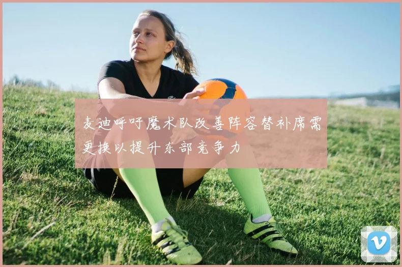麦迪呼吁魔术队改善阵容替补席需更换以提升东部竞争力