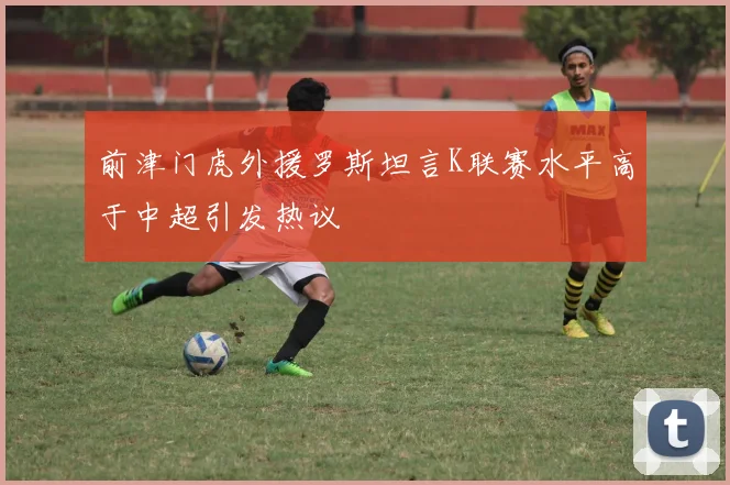 前津门虎外援罗斯坦言K联赛水平高于中超引发热议