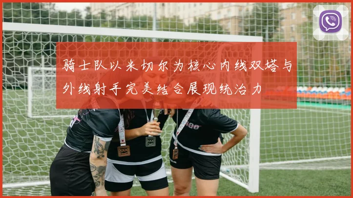 骑士队以米切尔为核心内线双塔与外线射手完美结合展现统治力