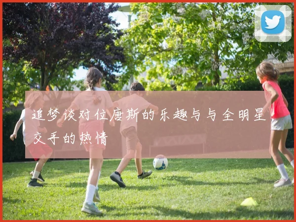 追梦谈对位唐斯的乐趣与与全明星交手的热情