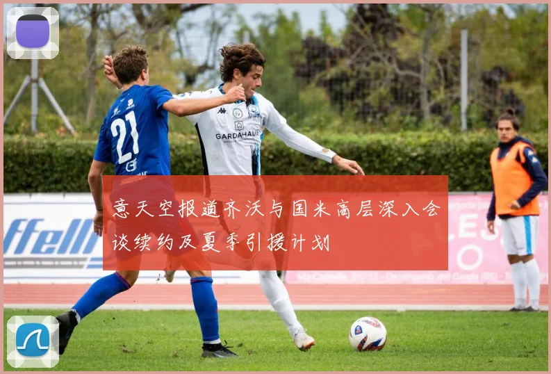意天空报道齐沃与国米高层深入会谈续约及夏季引援计划