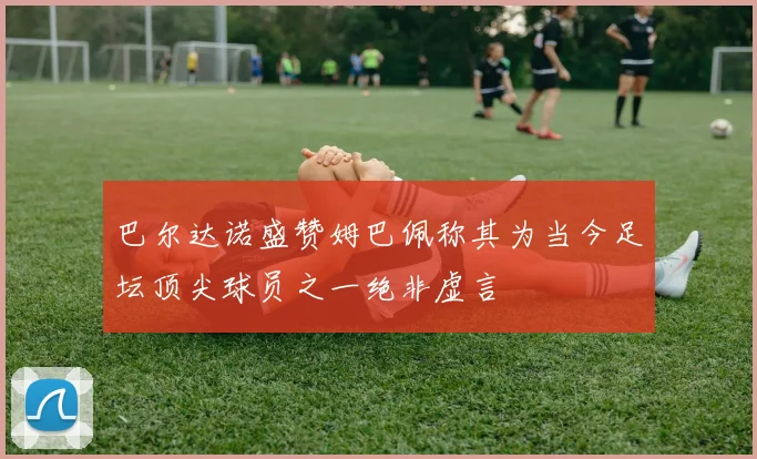 巴尔达诺盛赞姆巴佩称其为当今足坛顶尖球员之一绝非虚言