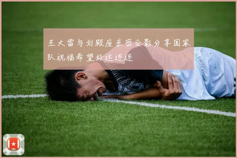 王大雷与刘殿座亲密合影分享国家队祝福希望好运连连