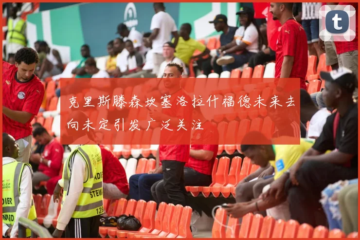 克里斯滕森坎塞洛拉什福德未来去向未定引发广泛关注