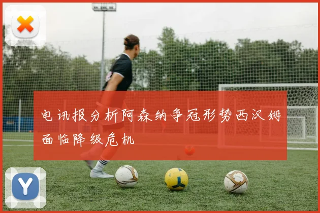 电讯报分析阿森纳争冠形势西汉姆面临降级危机