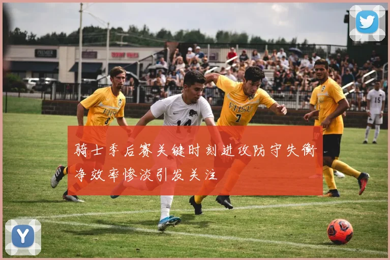 骑士季后赛关键时刻进攻防守失衡净效率惨淡引发关注