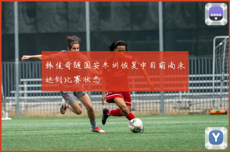 韩佳奇随国安冬训恢复中目前尚未达到比赛状态