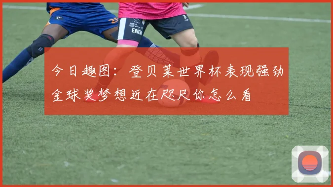 今日趣图：登贝莱世界杯表现强劲金球奖梦想近在咫尺你怎么看