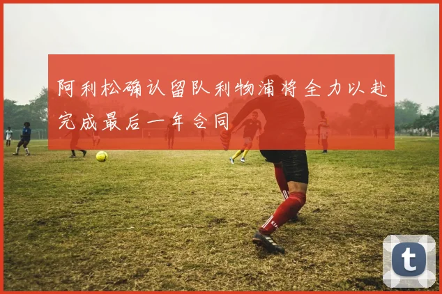 阿利松确认留队利物浦将全力以赴完成最后一年合同