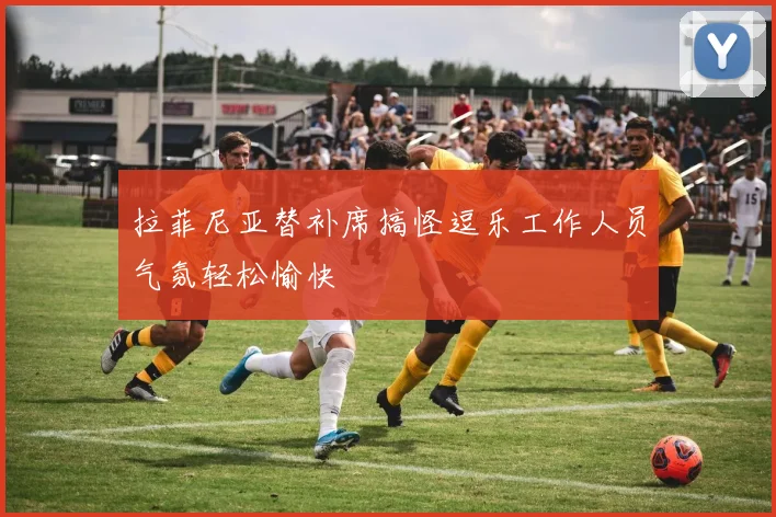 拉菲尼亚替补席搞怪逗乐工作人员气氛轻松愉快