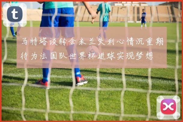 马特塔谈转会米兰失利心情沉重期待为法国队世界杯进球实现梦想