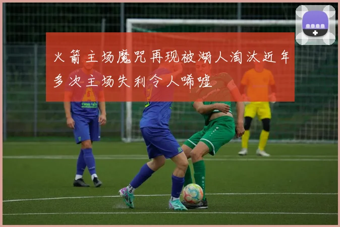 火箭主场魔咒再现被湖人淘汰近年多次主场失利令人唏嘘