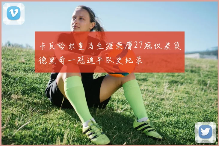 卡瓦哈尔皇马生涯荣膺27冠仅差莫德里奇一冠追平队史纪录