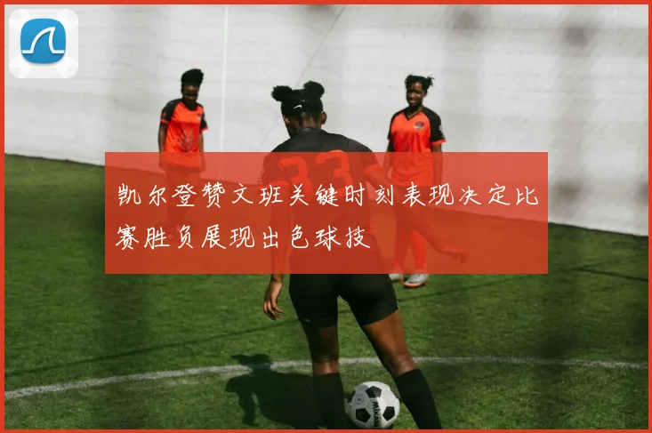 凯尔登赞文班关键时刻表现决定比赛胜负展现出色球技