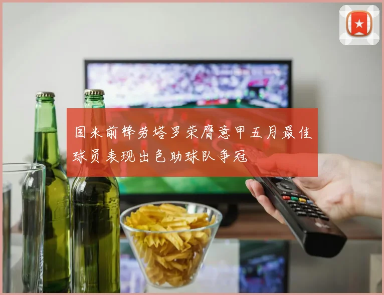 国米前锋劳塔罗荣膺意甲五月最佳球员表现出色助球队争冠
