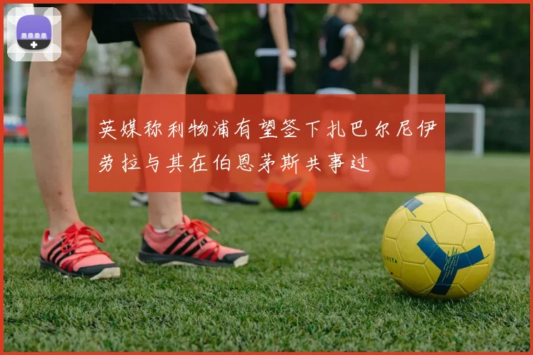 英媒称利物浦有望签下扎巴尔尼伊劳拉与其在伯恩茅斯共事过