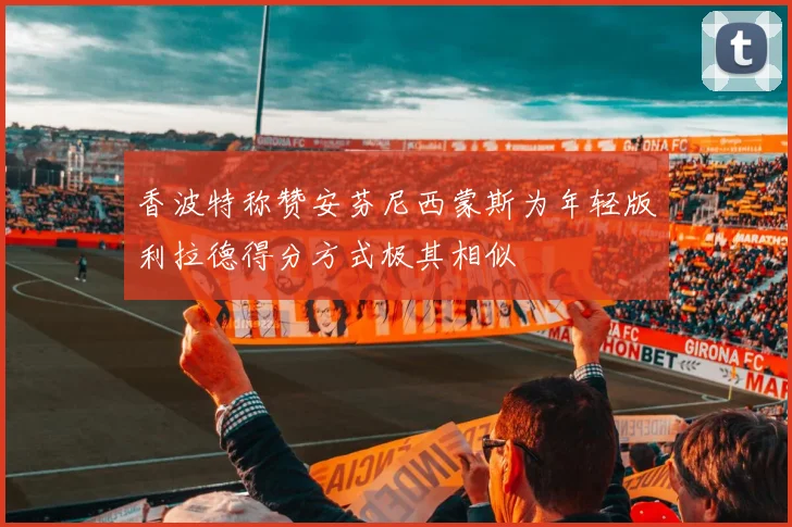 香波特称赞安芬尼西蒙斯为年轻版利拉德得分方式极其相似