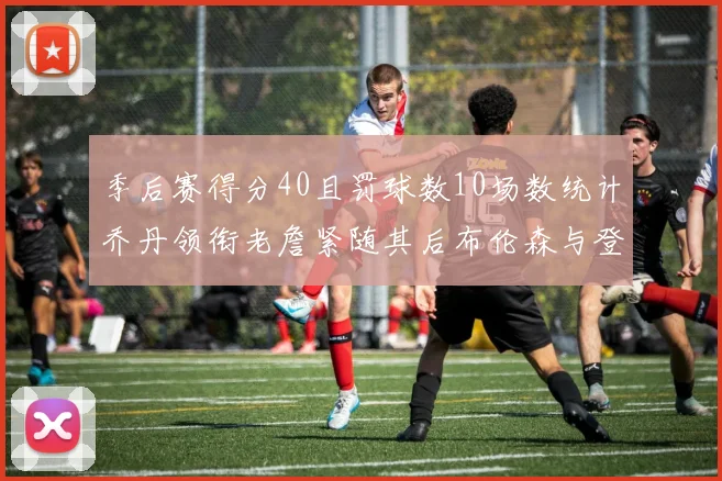 季后赛得分40且罚球数10场数统计乔丹领衔老詹紧随其后布伦森与登库并肩奋战