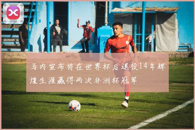 马内宣布将在世界杯后退役14年辉煌生涯赢得两次非洲杯冠军