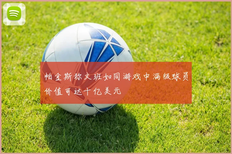 帕金斯称文班如同游戏中满级球员价值可达十亿美元