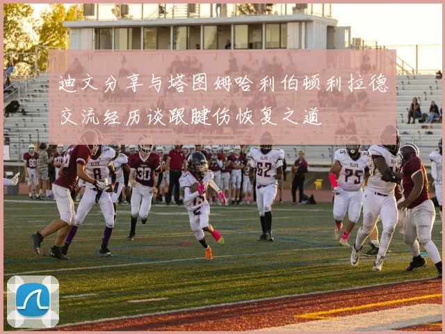 迪文分享与塔图姆哈利伯顿利拉德交流经历谈跟腱伤恢复之道